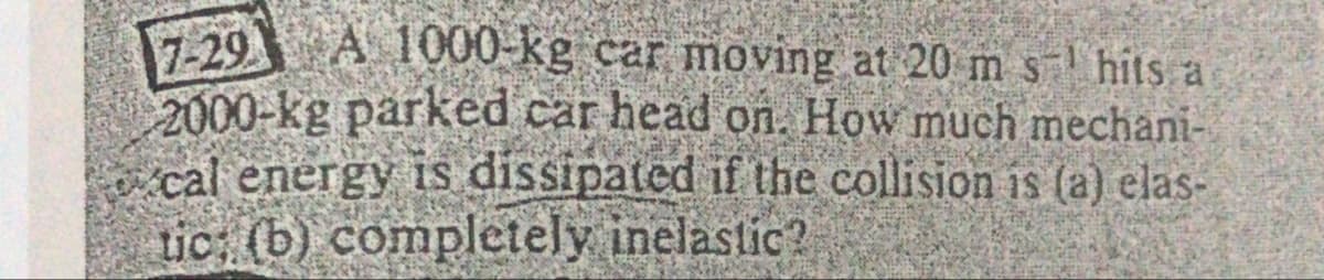 29 A 1000-kg car moving at 20 m s hits a
2000-kg parked car head on. How much mechani-
cal energy is dissipated if the collision is (a) elas-
tic: (b) completely inelastic?
