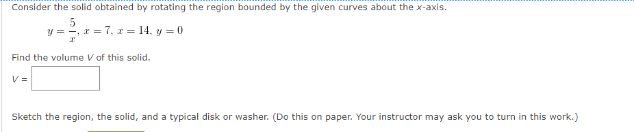 Consider the solid obtained by rotating the region bounded by the given curves about the x-axis.
5
y = -, x = 7, x = 14, y = 0
Find the volume V of this solid.
V =
Sketch the region, the solid, and a typical disk or washer. (Do this on paper. Your instructor may ask you to turn in this work.)
