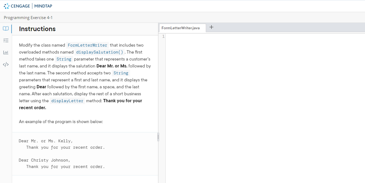* CENGAGE MINDTAP
Programming Exercise 4-1
Instructions
FormLetterWriter.java
+
1
Modify the class named FormLetterWriter that includes two
overloaded methods named displaySalutation().The first
method takes one String parameter that represents a customer's
</>
last name, and it displays the salutation Dear Mr. or Ms. followed by
the last name. The second method accepts two String
parameters that represent a first and last name, and it displays the
greeting Dear followed by the first name, a space, and the last
name. After each salutation, display the rest of a short business
letter using the displayLetter method: Thank you for your
recent order.
An example of the program is shown below:
Dear Mr. or Ms. Kelly,
Thank you for your recent order.
Dear Christy Johnson,
Thank you for your recent order.
