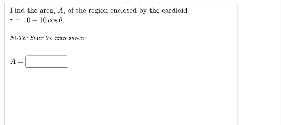 Find the area, A, of the region enclosed by the cardioid
r = 10 + 10 cos 0.
NOTE: Enter the exact answer.
A =
