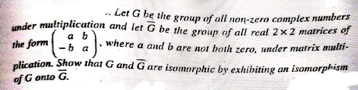 under multiplication and let G be the group of all real 2x 2 matrices of
-- Let G be the group of all non-zero complex numbers
under multiplication and let G be the eroup of all real 2× 2 matrices of
a b
-b a
the form
where a and b are not both zero under matrix nlir
plication. Show that G and G are isomorphic by exhibiting an isomorphism
of G onto G.
