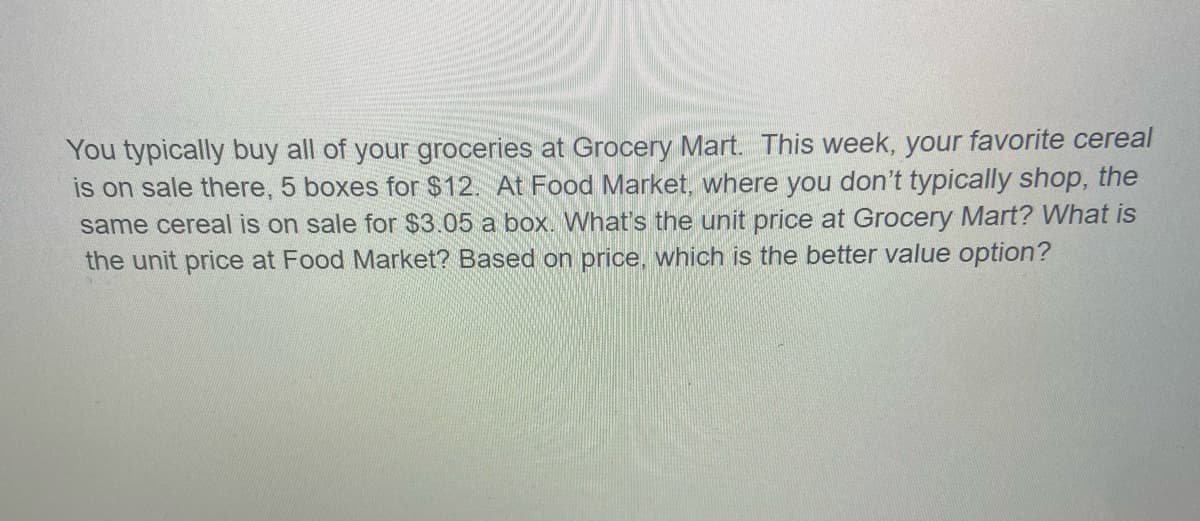 You typically buy all of your groceries at Grocery Mart. This week, your favorite cereal
is on sale there, 5 boxes for $12. At Food Market, where you don't typically shop, the
same cereal is on sale for $3.05 a box. What's the unit price at Grocery Mart? What is
the unit price at Food Market? Based on price, which is the better value option?