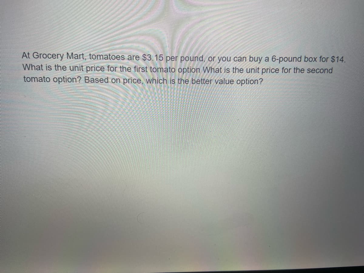 At Grocery Mart, tomatoes are $3.15 per pound, or you can buy a 6-pound box for $14.
What is the unit price for the first tomato option What is the unit price for the second
tomato option? Based on price, which is the better value option?