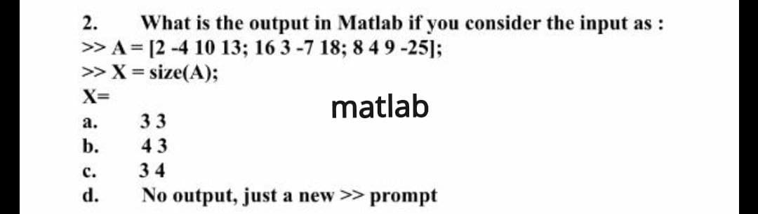 What is the output in Matlab if you consider the input as :
> A = [2 -4 10 13; 16 3 -7 18; 8 49 -25];
> X = size(A);
2.
X=
matlab
а.
33
b.
43
с.
34
d.
No output, just a new >> prompt
