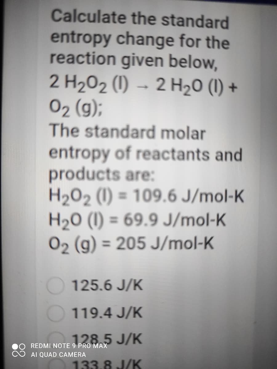 Calculate the standard
entropy change for the
reaction given below,
2 H202 (1) – 2 H20 (1) +
02 (g);
The standard molar
entropy of reactants and
products are:
H2O2 (1) = 109.6 J/mol-K
H20 (I) = 69.9 J/mol-K
02 (g) = 205 J/mol-K
125.6 J/K
119.4 J/K
128.5 J/K
REDMI NOTE 9 PRO MAX
AI QUAD CAMERA
133.8 J/K
