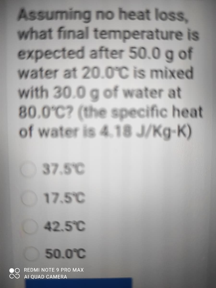 Assuming no heat loss,
what final temperature is
expected after 50.0 g of
water at 20.0C is mixed
with 30.0 g of water at
80.0°C? (the specific heat
of water is 4.18 J/Kg-K)
37.5°C
17.5°C
42.5°C
50.0°C
REDMI NOTE 9 PRO MAX
AI QUAD CAMERA
