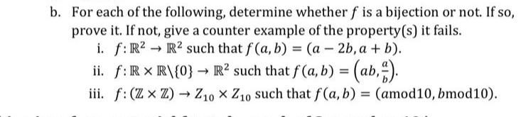 b. For each of the following, determine whether f is a bijection or not. If so,
prove it. If not, give a counter example of the property(s) it fails.
f: R2 R² such that f(a, b) = (a - 2b, a + b).
i.
-
ii. f: R XR\{0} → R² such that f(a, b) = (ab,).
iii. f: (Z x Z) → Z10 X Z10 such that f(a, b) = (amod10, bmod10).