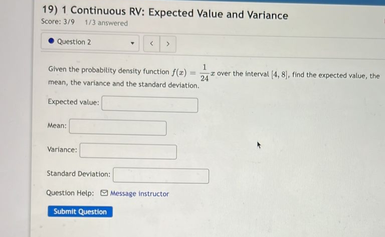 19) 1 Continuous RV: Expected Value and Variance
Score: 3/9 1/3 answered
Question 2
Expected value:
Mean:
Given the probability density function f(x) =
mean, the variance and the standard deviation.
Variance:
Y
Standard Deviation:
<
>
Question Help: Message instructor
Submit Question
1
- over the interval [4, 8], find the expected value, the
24