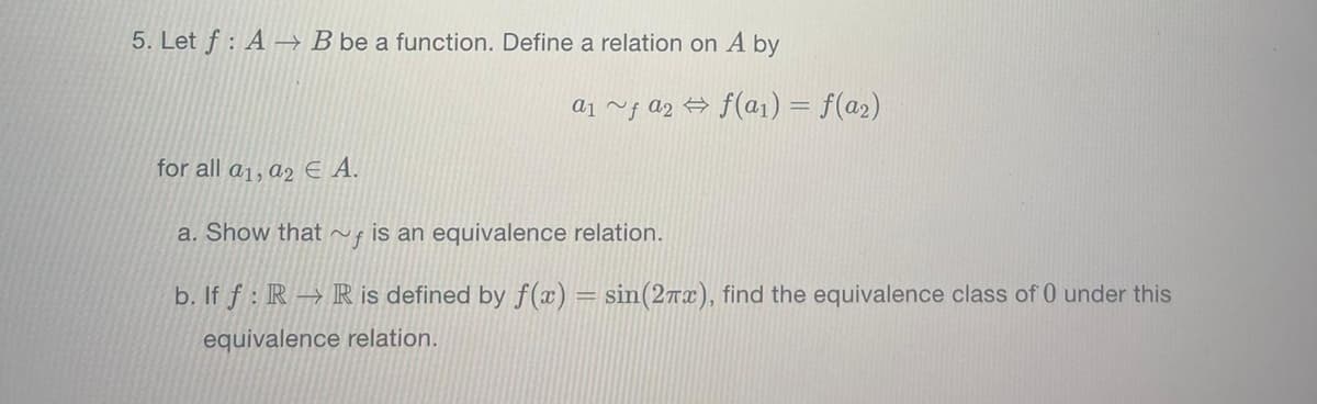 5. Let f: A B be a function. Define a relation on A by
a₁ ~ƒ a₂ ⇒ f(a₁) = f(a₂)
for all a₁, a2 € A.
a. Show that is an equivalence relation.
b. If f: R→ R is defined by f(x) = sin(27x), find the equivalence class of 0 under this
equivalence relation.