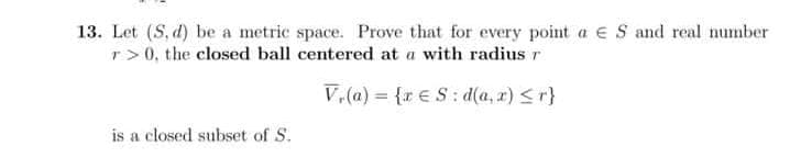 13. Let (S, d) be a metric space. Prove that for every point a ES and real number
r>0, the closed ball centered at a with radius r
V₁(a)= {re S:d(a,x) ≤r}
is a closed subset of S.