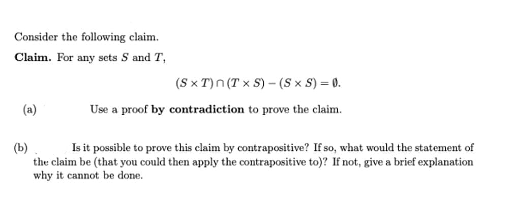 Consider the following claim.
Claim. For any sets S and T,
(a)
(SxT)n (Tx S) - (S × S) = 0.
Use a proof by contradiction to prove the claim.
(b)
Is it possible to prove this claim by contrapositive? If so, what would the statement of
the claim be (that you could then apply the contrapositive to)? If not, give a brief explanation
why it cannot be done.