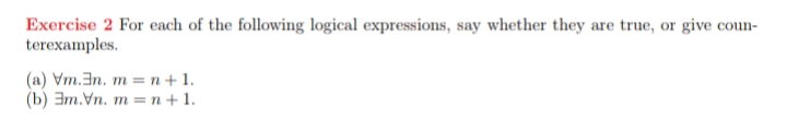 Exercise 2 For each of the following logical expressions, say whether they are true, or give coun-
terexamples.
(a) Vm.En. m = n + 1.
(b) 3m.Vn. m = n + 1.