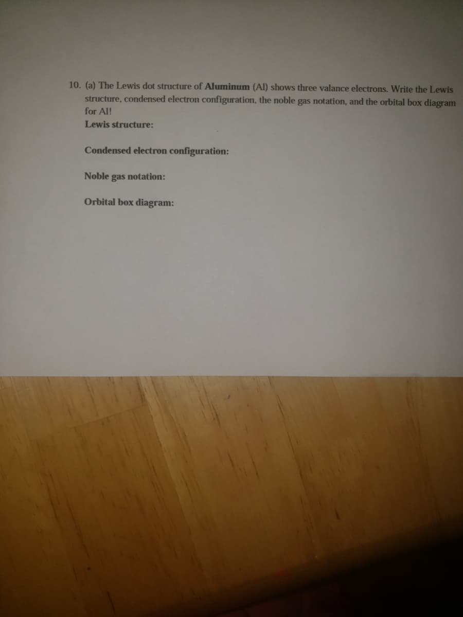 10. (a) The Lewis dot structure of Aluminum (Al) shows three valance electrons. Write the Lewis
structure, condensed electron configuration, the noble gas notation, and the orbital box diagram
for Al!
Lewis structure:
Condensed electron configuration:
Noble gas notation:
Orbital box diagram:
