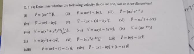 Q. 1: (a) Determine whether the following velocity fields are one, two or three-dimensional
(ii)
V = ax'i + bxj,
V = [ax*e-D*Jt
(i)
(iii)
(iv)
V = axi – byj.
V = (ax + t)i – by²j,
(vi)
V = ax?i + bczj
(v)
(vii) V = a(x² +y*)^GE,
(vii) V= axyl - byztj, (ix)
V= (ae-by)i
%3D
V = byj + cyk,
(xi) V= (aye-be)j,
(xii) V = byj – axk
(x)
(xii)
V = axt + (t – by)j, (xiv) V= axt – byj + (t – cz)k
