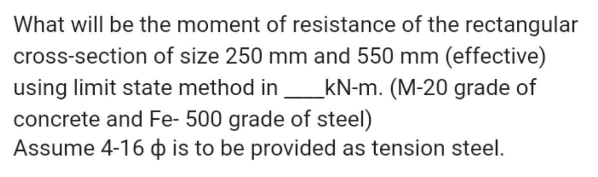 What will be the moment of resistance of the rectangular
cross-section of size 250 mm and 550 mm (effective)
using limit state method in_kN-m. (M-20 grade of
concrete and Fe- 500 grade of steel)
Assume 4-16 is to be provided as tension steel.
