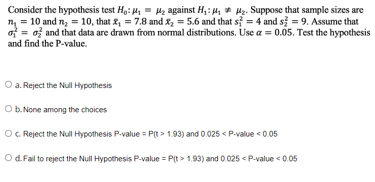 Consider the hypothesis test Ho: ₁ = μ₂ against H₁: ₁ μ₂. Suppose that sample sizes are
n₁ = 10 and n₂ = 10, that x₁ = 7.8 and ₂ = 5.6 and that s² = 4 and s2 = 9. Assume that
oo and that data are drawn from normal distributions. Use a = 0.05. Test the hypothesis
and find the P-value.
=
a. Reject the Null Hypothesis
O b. None among the choices
O c. Reject the Null Hypothesis P-value = P(t > 1.93) and 0.025 < P-value < 0.05
O d. Fail to reject the Null Hypothesis P-value = P(t > 1.93) and 0.025 < P-value < 0.05