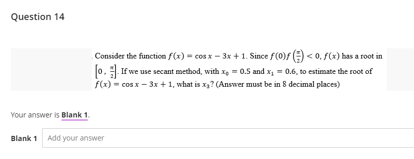 Question 14
Your answer is Blank 1.
Blank 1 Add your answer
Consider the function f(x) = cos x − 3x + 1. Since ƒ (0)ƒ (7) < 0, f (x) has a root in
[o]. If we use secant method, with x₁ = 0.5 and x₁ = 0.6, to estimate the root of
f(x) = cos x - 3x + 1, what is x3? (Answer must be in 8 decimal places)