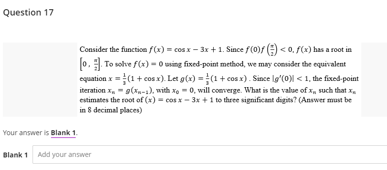 Question 17
Your answer is Blank 1.
Blank 1 Add your answer
Consider the function f(x) = cos x − 3x + 1. Since f (0)ƒ () <0, f(x) has a root in
[0]. To solve f(x) = 0 using fixed-point method, we may consider the equivalent
equation x = = (1 + cos x). Let g(x) = (1 + cos x) . Since |g'(0)| < 1, the fixed-point
iteration xn = g(xn-1), with xo = 0, will converge. What is the value of x, such that xn
estimates the root of (x) = cos x - 3x + 1 to three significant digits? (Answer must be
in 8 decimal places)