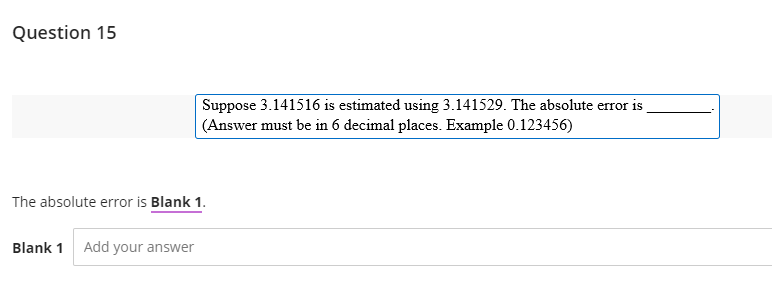 Question 15
The absolute error is Blank 1.
Blank 1 Add your answer
Suppose 3.141516 is estimated using 3.141529. The absolute error is
(Answer must be in 6 decimal places. Example 0.123456)