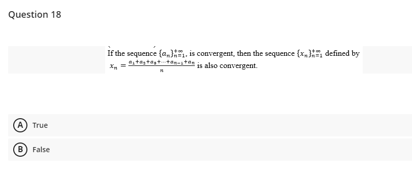 Question 18
(A) True
B) False
If the sequence {a}, is convergent, then the sequence {x,} defined by
a₁+as+as++an-1+an
Xn =
is also convergent.
12