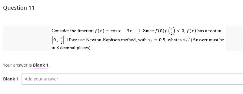 Question 11
Your answer is Blank 1.
Blank 1 Add your answer
Consider the function f(x) = cos x − 3x + 1. Since ƒ (0)ƒ (=) < 0, ƒ(x) has a root in
[0]. If we use Newton-Raphson method, with xo = 0.5, what is x2? (Answer must be
in 8 decimal places)