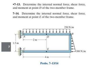 •7-13. Determine the internal normal force, shear force,
and moment at point D of the two-member frame.
7-14. Determine the internal normal force, shear force,
and moment at point E of the two-member frame.
250 N/m
2 m
15 m
300 N/m
Probs. 7-13/14
