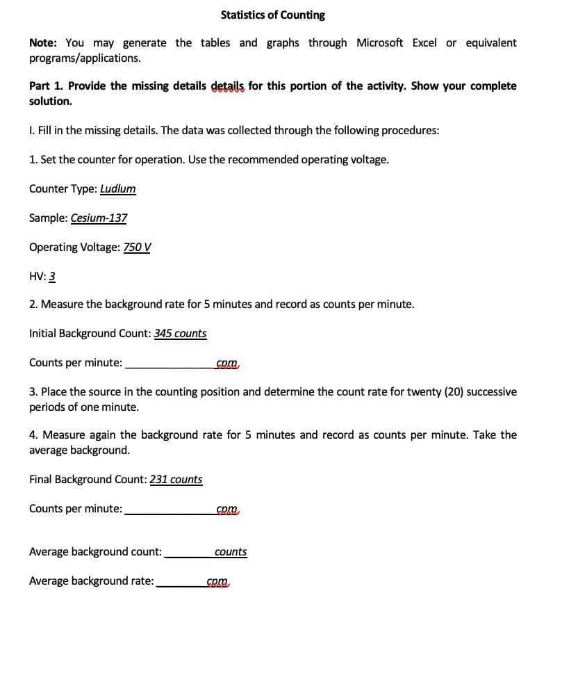 Statistics of Counting
Note: You may generate the tables and graphs through Microsoft Excel or equivalent
programs/applications.
Part 1. Provide the missing details details for this portion of the activity. Show your complete
solution.
I. Fill in the missing details. The data was collected through the following procedures:
1. Set the counter for operation. Use the recommended operating voltage.
Counter Type: Ludlum
Sample: Cesium-137
Operating Voltage: 750 V
HV: 3
2. Measure the background rate for 5 minutes and record as counts per minute.
Initial Background Count: 345 counts
Counts per minute:
com
3. Place the source in the counting position and determine the count rate for twenty (20) successive
periods of one minute.
4. Measure again the background rate for 5 minutes and record as counts per minute. Take the
average background.
Final Background Count: 231 counts
Counts per minute:
cpm
Average background count:
counts
Average background rate:
cpm.
