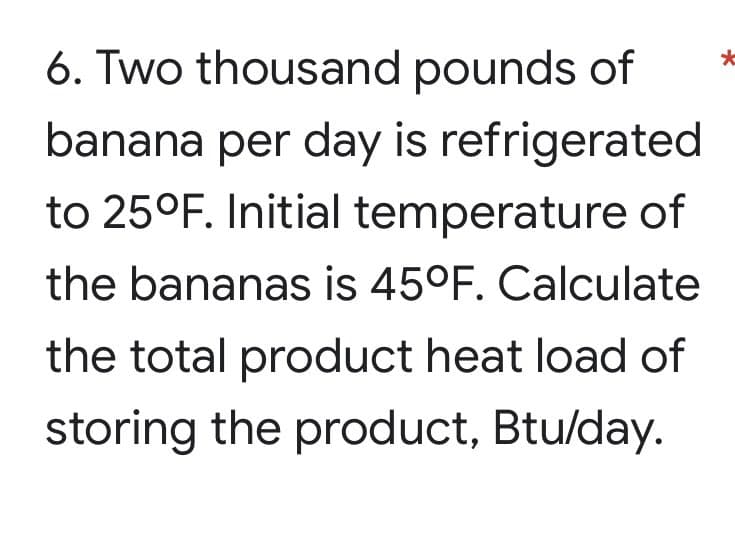 6. Two thousand pounds of
*
banana per day is refrigerated
to 25°F. Initial temperature of
the bananas is 45°F. Calculate
the total product heat load of
storing the product, Btu/day.