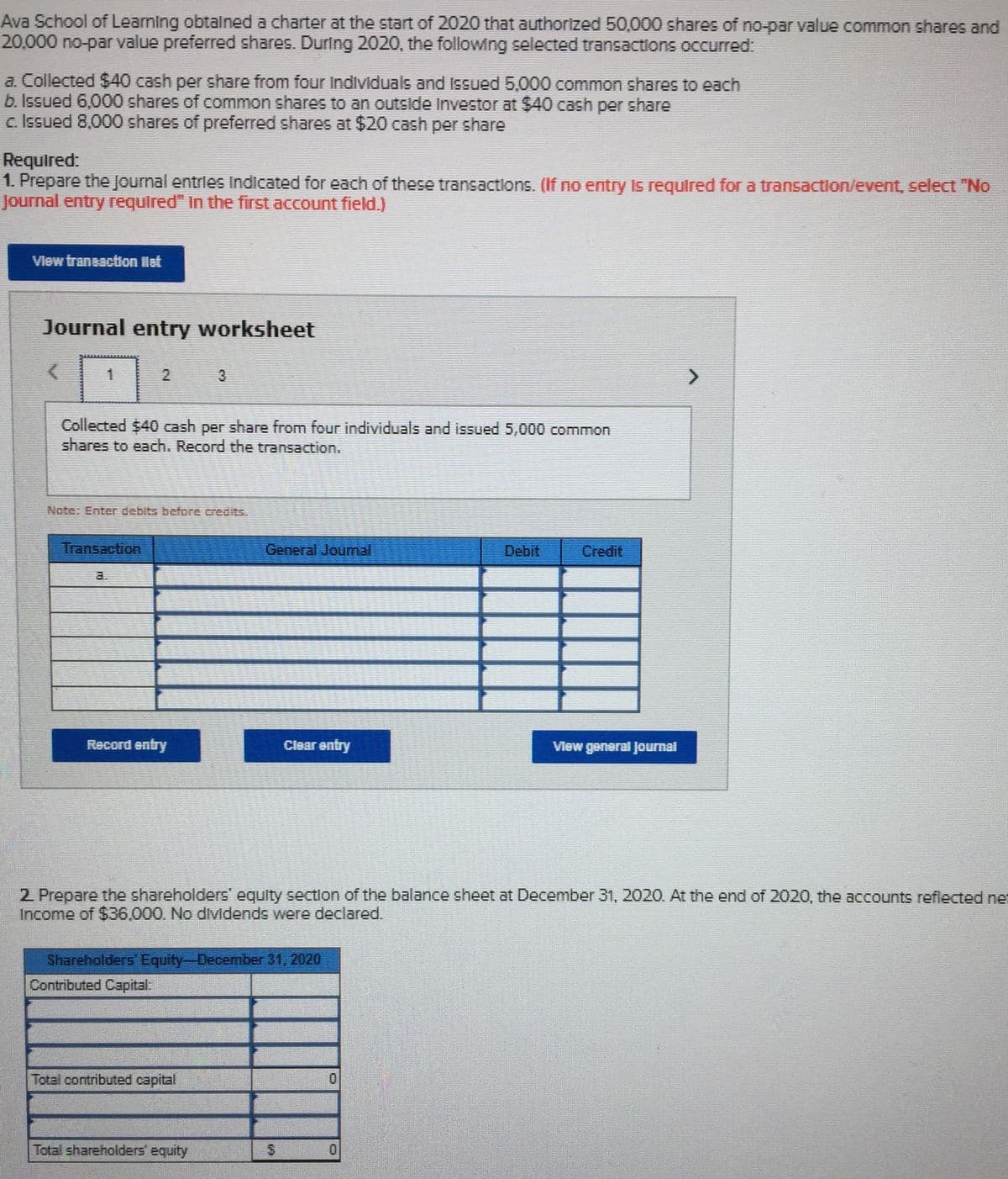 Ava School of Learning obtalned a charter at the start of 2020 that authorized 50,000 shares of no-par value common shares and
20,000 no-par value preferred shares. During 2020, the following selected transactions occurred:
a. Collected $40 cash per share from four Individuals and Issued 5,000 common shares to each
b. Issued 6,000 shares of common shares to an outside lInvestor at $40 cash per share
c. Issued 8,000 shares of preferred shares at $20 cash per share
Required:
1. Prepare the Journal entries Indicated for each of these transactions. (If no entry Is required for a transaction/event, select "No
Journal entry required" In the first account field)
Vlew transaction let
Journal entry worksheet
3
Collected $40 cash per share from four individuals and issued 5,000 common
shares to each. Record the transaction.
Note: Enter debits before credits
Transaction
General Jounmal
Debit
Credit
Record entry
Clear entry
2 Prepare the shareholders' equity section of the balance sheet at December 31, 2020. At the end of 2020, the accounts reflected net
Income of $36,000. No dividends were declared.
Shareholders Equity-December 31, 2020
Contributed Capital:
Total contributed capital
Total shareholders' equity

