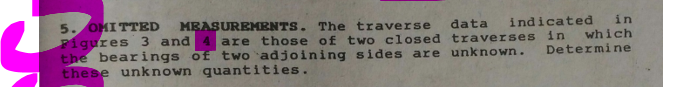 MEASUREMENTS. The traverse
4 are those of two closed traverses in
5. OMITTED
Pigures 3 and
the bearings of two `adjoining sides are unknown.
these unknown quantities.
data
indicated
in
which
Determine
