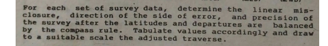 For
set of survey data, đdetermine the
direction of the side of error,
each
closure,
the survey after the latitudes and departures are
by
to a suitable scale the adjusted traverse.
linear mis-
and precision of
balanced
the compass rule. Tabulate values accordingly and draw
