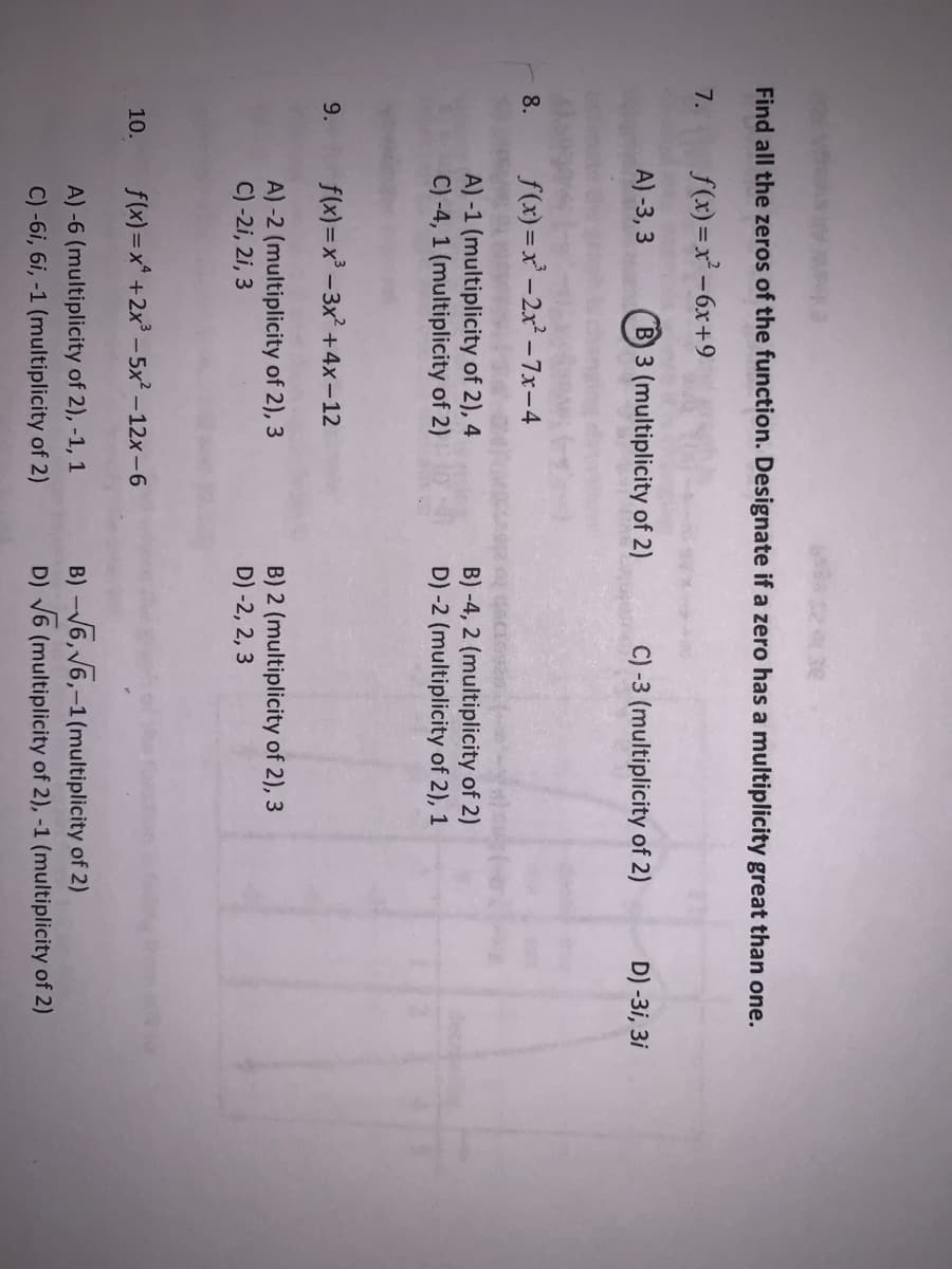 Find all the zeros of the function. Designate if a zero has a multiplicity great than one.
7.
f(x) =x -6x+9
A) -3, 3
B 3 (multiplicity of 2)
C) -3 (multiplicity of 2)
D) -3i, 3i
8.
f(x) =x-2x -7x-4
A) -1 (multiplicity of 2), 4
C) -4, 1 (multiplicity of 2)
B) -4, 2 (multiplicity of 2)
D) -2 (multiplicity of 2), 1
9.
f(x)=x -3x +4x-12
A) -2 (multiplicity of 2), 3
C) -2i, 2i, 3
B) 2 (multiplicity of 2), 3
D) -2, 2, 3
10.
f(x) =x* +2x - 5x² – 12x-6
A)-6 (multiplicity of 2), -1, 1
C) -6i, 6i, -1 (multiplicity of 2)
B) -V6, V6,-1 (multiplicity of 2)
D) V6 (multiplicity of 2), -1 (multiplicity of 2)
