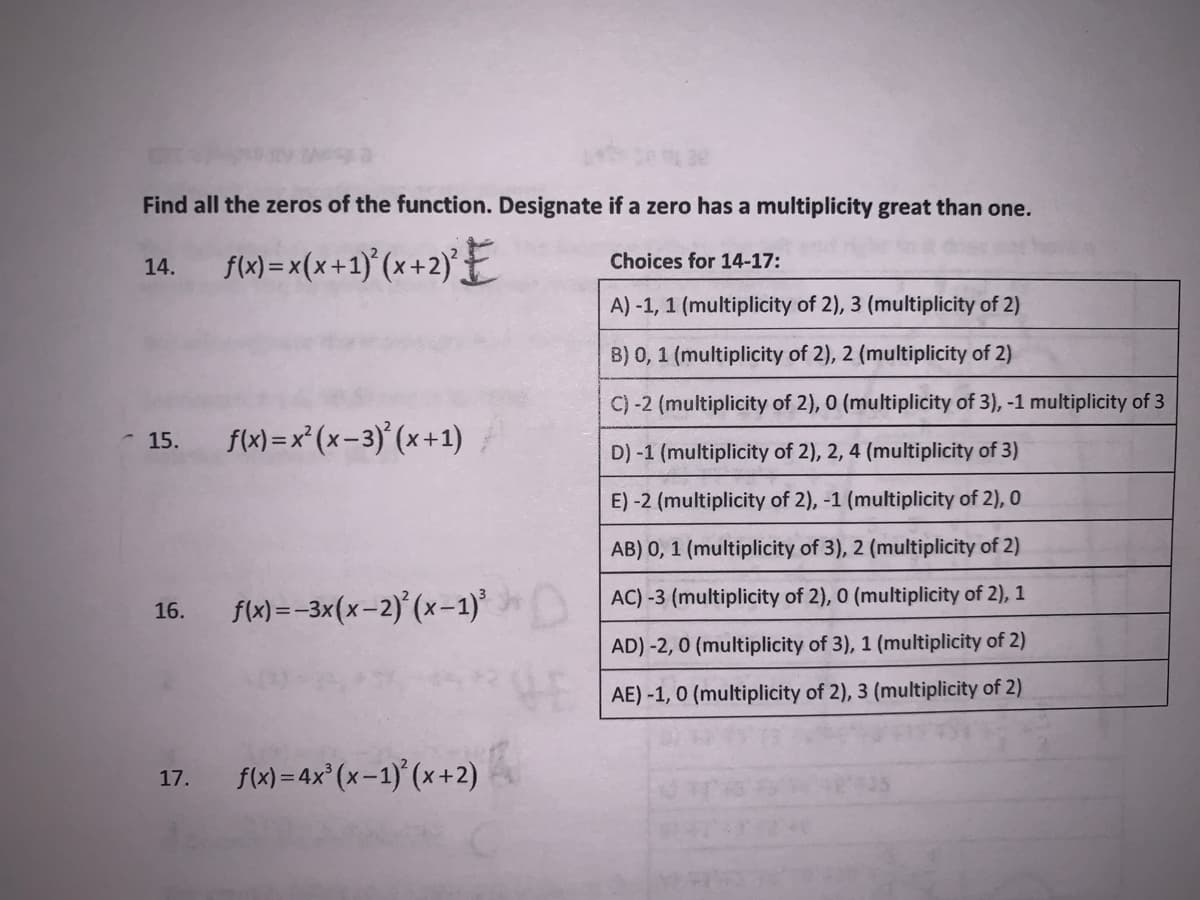 Find all the zeros of the function. Designate if a zero has a multiplicity great than one.
14. fl) =x(x+1)°(x+2)E
Choices for 14-17:
A) -1, 1 (multiplicity of 2), 3 (multiplicity of 2)
B) 0, 1 (multiplicity of 2), 2 (multiplicity of 2)
C) -2 (multiplicity of 2), 0 (multiplicity of 3), -1 multiplicity of 3
- 15.
f(x) = x* (x-3) (x +1)
D) -1 (multiplicity of 2), 2, 4 (multiplicity of 3)
E)-2 (multiplicity of 2), -1 (multiplicity of 2), 0
AB) 0, 1 (multiplicity of 3), 2 (multiplicity of 2)
AC) -3 (multiplicity of 2), 0 (multiplicity of 2), 1
f(x)= -3x(x-2) (x-1)
16.
AD) -2, 0 (multiplicity of 3), 1 (multiplicity of 2)
AE) -1, 0 (multiplicity of 2), 3 (multiplicity of 2)
flx) = 4x° (x-1)' (x+2)
17.
