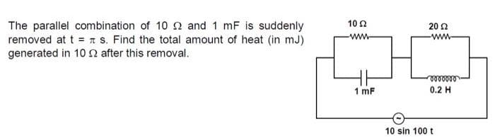 10 2
The parallel combination of 10 2 and 1 mF is suddenly
removed at t = n s. Find the total amount of heat (in mJ)
generated in 10 after this removal.
20 2
ww-
ww-
1 mF
0.2 H
10 sin 100 t
