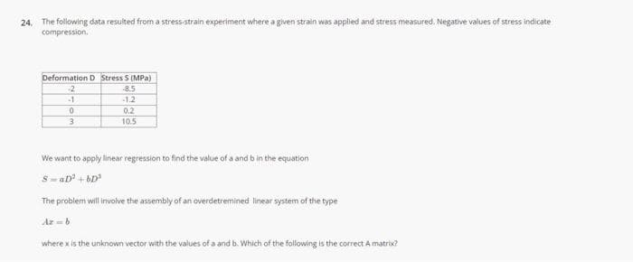 24. The following data resulted from a stress-strain experiment where a given strain was applied and stress measured. Negative values of stress indicate
compression.
Deformation D Stress S (MPa)
-2
-8.5
-1
-1.2
0.2
10.5
We want to apply linear regression to find the value of a and b in the equation
S-aD + bD
The problem will involve the assembly of an overdetremined linear system of the type
Ar-b
where x is the unknown vector with the values of a and b. Which of the following is the correct A matrix?
