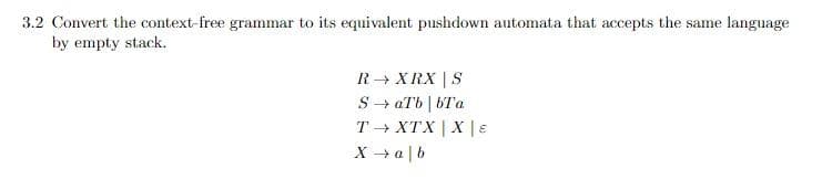 3.2 Convert the context-free grammar to its equivalent pushdown automata that accepts the same language
by empty stack.
R→ XRX | S
S→ aTb|bTa
T→ XTX | X | E
X → ab