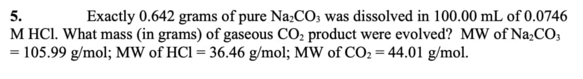 Exactly 0.642 grams of pure NazCO; was dissolved in 100.00 mL of 0.0746
M HCl. What mass (in grams) of gaseous CO2 product were evolved? MW of Na2CO;
= 105.99 g/mol; MW of HCl = 36.46 g/mol; MW of CO2 = 44.01 g/mol.
5.
%3D
