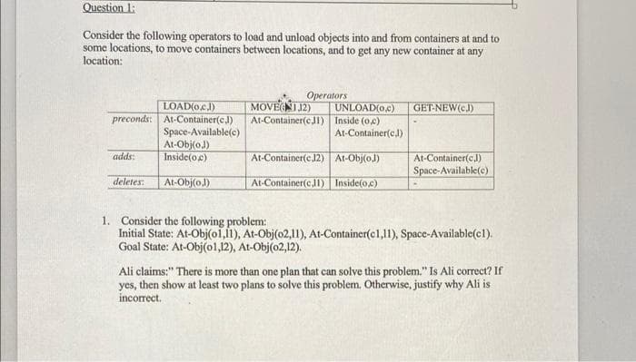 Question 1:
Consider the following operators to load and unload objects into and from containers at and to
some locations, to move containers between locations, and to get any new container at any
location:
Operators
UNLOAD(o.c)
LOAD(oc.J)
preconds: At-Container(cJ)
Space-Available(c)
At-Obj(o.)
Inside(oe)
MOVENIJ2)
At-Container(eJl) Inside (oc)
GET-NEW(eJ)
At-Container(c,)
adds:
At-Container(cJ12) At-Obj(o.)
At-Container(cJ)
Space-Available(c)
deletes:
At-Obj(o.)
At-Container(c,11) Inside(o.c)
1. Consider the following problem:
Initial State: At-Obj(o1,l1), At-Obj(o2,11), At-Container(c1,11), Space-Available(c1).
Goal State: At-Obj(ol,12), At-Obj(o2,12).
Ali claims:" There is more than one plan that can solve this problem." Is Ali correct? If
yes, then show at least two plans to solve this problem. Otherwise, justify why Ali is
incorrect.
