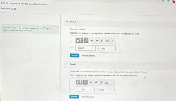 CHW 11- Magnetism and the Mass Spectrometer
Problem 20.15
Part A
Ahelum ion (Q+2e) whose mass ia 6.6x10 kg is
accelerated by a voltage of 3700 V
What is its speed?
Express your answer to two significant figures and include the appropriate units
HA O E ?
Value
Units
Submit
Bequest Aneer
Part B
What wi be is radius of ourvature it meves ina plane perpendioaroa unform 380 Tfeid?
Express your anawer to two significant figures and include the appropriate units
Value
Units
Submit
Heuest Ansr
