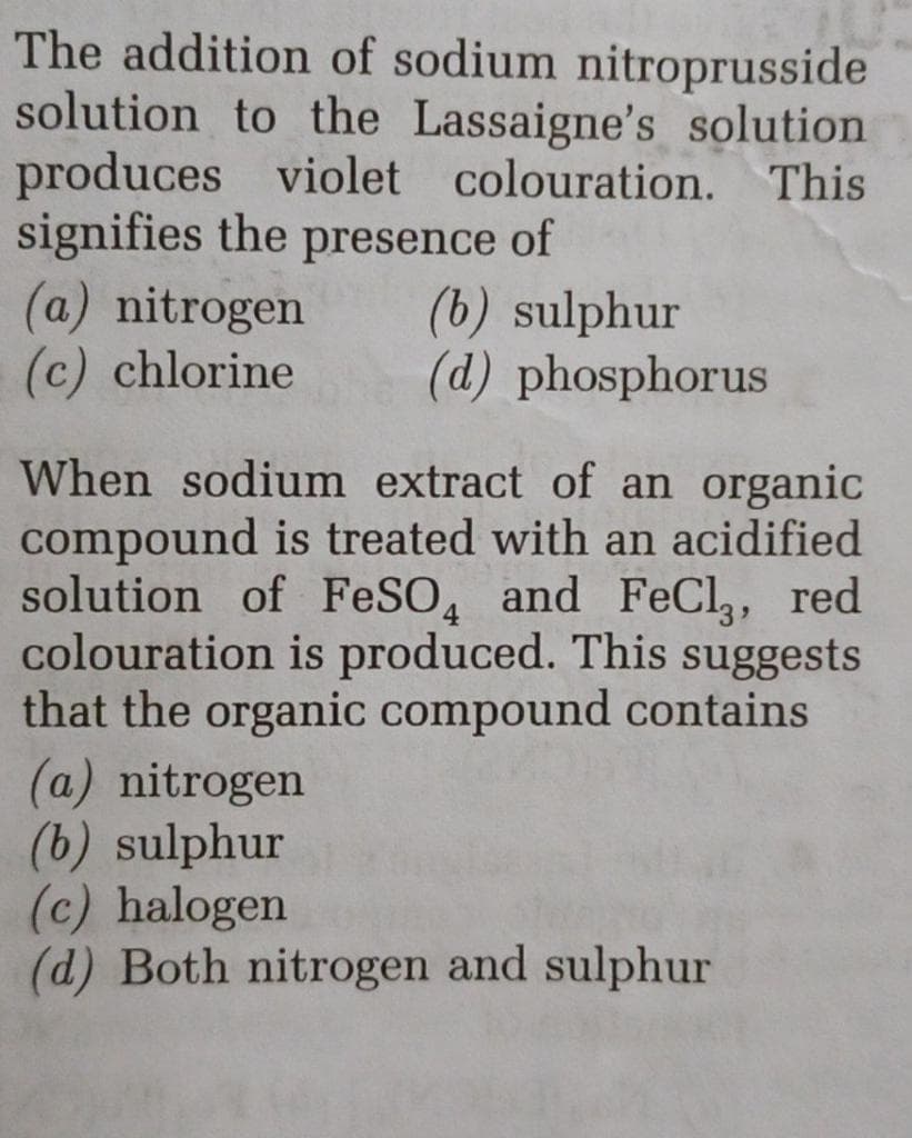 The addition of sodium nitroprusside
solution to the Lassaigne's solution
produces violet colouration. This
signifies the presence of
(a) nitrogen
(c) chlorine
(b) sulphur
(d) phosphorus
When sodium extract of an organic
compound is treated with an acidified
solution of FeSO, and FeCI,, red
colouration is produced. This suggests
that the organic compound contains
(a) nitrogen
(b) sulphur
(c) halogen
(d) Both nitrogen and sulphur
