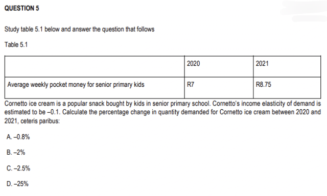 QUESTION 5
Study table 5.1 below and answer the question that follows
Table 5.1
2020
D. -25%
Average weekly pocket money for senior primary kids
Cornetto ice cream is a popular snack bought by kids in senior primary school. Cornetto's income elasticity of demand is
estimated to be -0.1. Calculate the percentage change in quantity demanded for Cornetto ice cream between 2020 and
2021, ceteris paribus:
A. -0.8%
B.-2%
C.-2.5%
R7
2021
R8.75