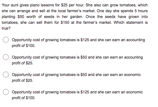 Your aunt gives piano lessons for $25 per hour. She also can grow tomatoes, which
she can arrange and sell at the local farmer's market. One day she spends 5 hours
planting $50 worth of seeds in her garden. Once the seeds have grown into
tomatoes, she can sell them for $150 at the farmer's market. Which statement is
true?
Opportunity cost of growing tomatoes is $125 and she can earn an accounting
profit of $100.
Opportunity cost of growing tomatoes is $50 and she can earn an accounting
profit of $25.
Opportunity cost of growing tomatoes is $50 and she can earn an economic
profit of $25.
Opportunity cost of growing tomatoes is $125 and she can earn an economic
profit of $100.