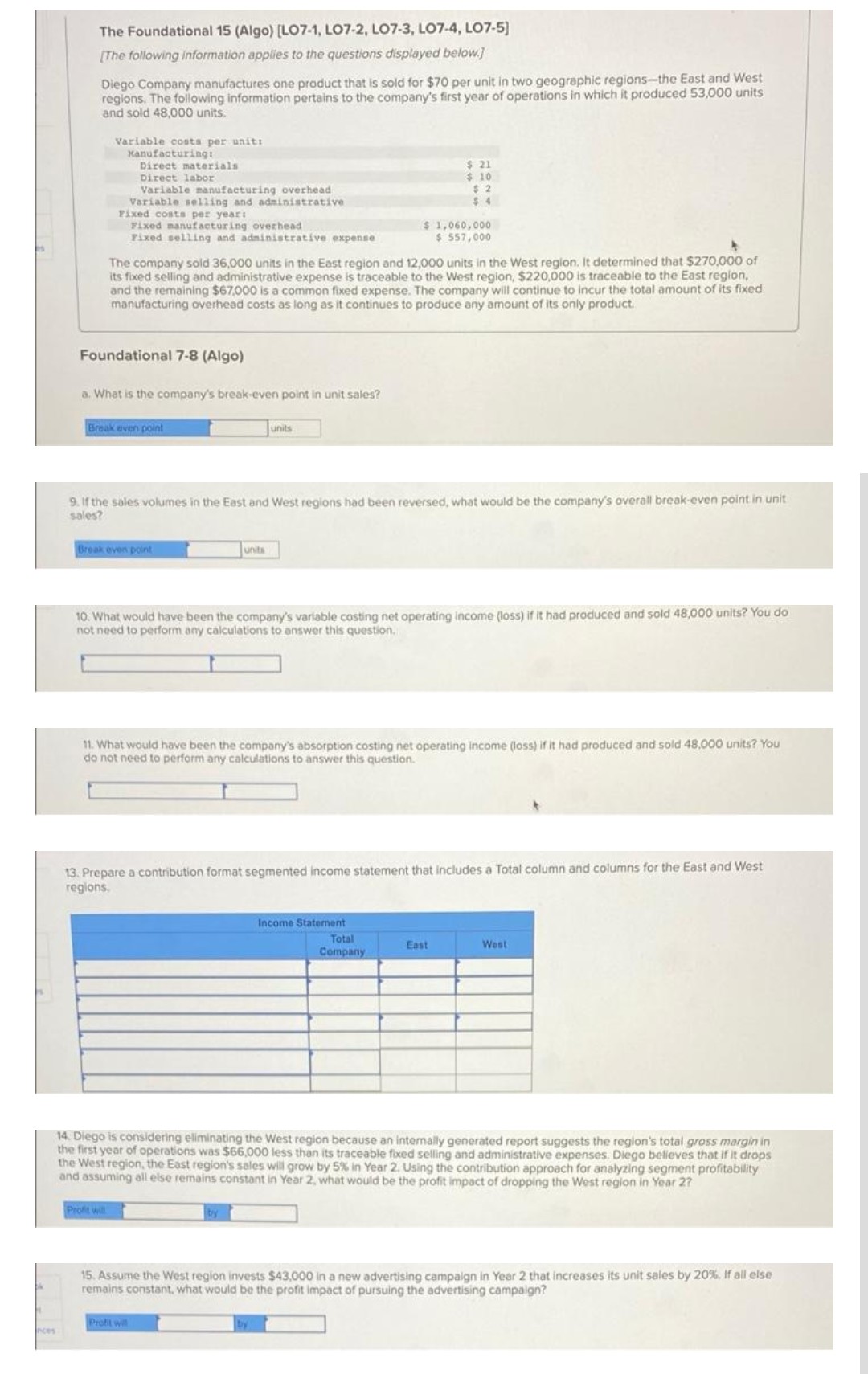 nces
The Foundational 15 (Algo) [LO7-1, LO7-2, LO7-3, LO7-4, LO7-5]
[The following information applies to the questions displayed below.]
Diego Company manufactures one product that is sold for $70 per unit in two geographic regions-the East and West
regions. The following information pertains to the company's first year of operations in which it produced 53,000 units
and sold 48,000 units.
Variable costs per unit:
Manufacturing:
Direct materials
Direct labor
Variable manufacturing overhead
Variable selling and administrative
Fixed costs per year:
Fixed manufacturing overhead
Fixed selling and administrative expense
Foundational 7-8 (Algo)
a. What is the company's break-even point in unit sales?
The company sold 36,000 units in the East region and 12,000 units in the West region. It determined that $270,000 of
its fixed selling and administrative expense is traceable to the West region, $220,000 is traceable to the East region,
and the remaining $67,000 is a common fixed expense. The company will continue to incur the total amount of its fixed
manufacturing overhead costs as long as it continues to produce any amount of its only product.
Break even point
Break even point
Profit will
9. If the sales volumes in the East and West regions had been reversed, what would be the company's overall break-even point in unit
sales?
units
units
10. What would have been the company's variable costing net operating income (loss) if it had produced and sold 48,000 units? You do
not need to perform any calculations to answer this question.
$ 21
$ 10
$2
$4
$ 1,060,000
$ 557,000
11. What would have been the company's absorption costing net operating income (loss) if it had produced and sold 48,000 units? You
do not need to perform any calculations to answer this question.
Profit will
13. Prepare a contribution format segmented income statement that includes a Total column and columns for the East and West
regions.
Income Statement
Total
Company
East
14. Diego is considering eliminating the West region because an internally generated report suggests the region's total gross margin in
the first year of operations was $66,000 less than its traceable fixed selling and administrative expenses. Diego believes that if it drops
the West region, the East region's sales will grow by 5% in Year 2. Using the contribution approach for analyzing segment profitability
and assuming all else remains constant in Year 2, what would be the profit impact of dropping the West region in Year 2?
West
15. Assume the West region invests $43,000 in a new advertising campaign in Year 2 that increases its unit sales by 20%. If all else
remains constant, what would be the profit impact of pursuing the advertising campaign?