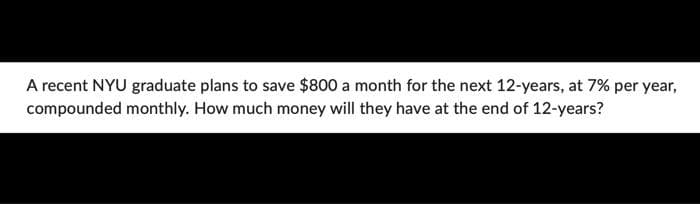 A recent NYU graduate plans to save $800 a month for the next 12-years, at 7% per year,
compounded monthly. How much money will they have at the end of 12-years?