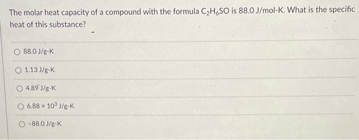 The molar heat capacity of a compound with the formula C₂H6SO is 88.0 J/mol-K. What is the specific
heat of this substance?
88.0 J/g-K
O 1.13 J/g-K
O 4.89 J/g-K
6.88 x 103 J/g-K
O-88.0 J/g-K