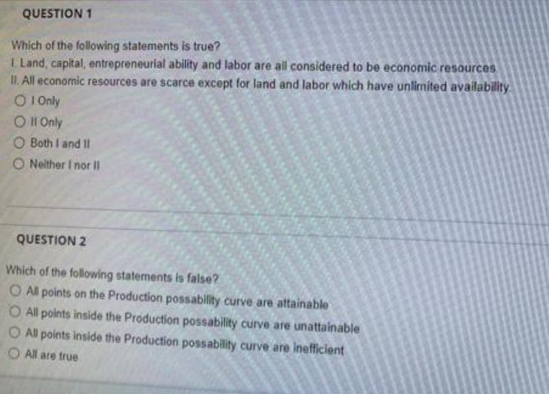 QUESTION 1
Which of the following statements is true?
I. Land, capital, entrepreneurial ability and labor are all considered to be economic resources
II. All economic resources are scarce except for land and labor which have unlimited availability
O 1.Only
O II Only
O Both I and II
ONeither I nor II
QUESTION 2
Which of the following statements is false?
All points on the Production possability curve are attainable
O All points inside the Production possability curve are unattainable
All points inside the Production possability curve are inefficient
All are true