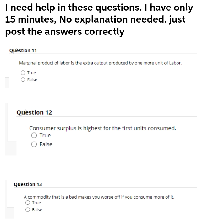 I need help in these questions. I have only
15 minutes, No explanation needed. just
post the answers correctly
Question 11
Marginal product of labor is the extra output produced by one more unit of Labor.
True
False
Question 12
Consumer surplus is highest for the first units consumed.
O True
False
Question 13
A commodity that is a bad makes you worse off if you consume more of it.
True
False