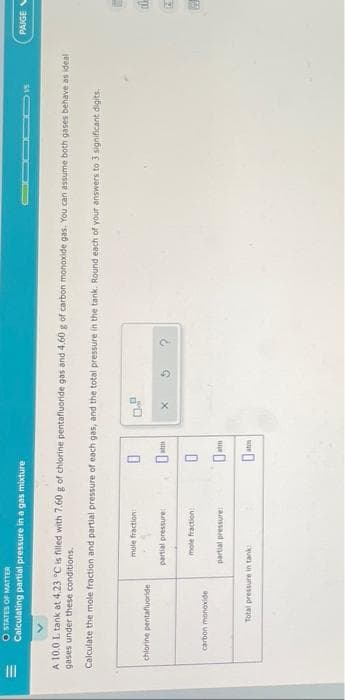 |||
O STATES OF MATTER
Calculating partial pressure in a gas mixture
A 10.0 L tank at 4.23 °C is filled with 7.60 g of chlorine pentafluoride gas and 4.60 g of carbon monoxide gas. You can assume both gases behave as ideal
gases under these conditions.
Calculate the mole fraction and partial pressure of each gas, and the total pressure in the tank. Round each of your answers to 3 significant digits.
chlorine pentafluoride
carbon monoxide
mole fraction:
partial pressure
mole fraction
partial pressure:
Total pressure in tank
0
D
atm
0
0
atm
atm
15
X
PAIGE
de