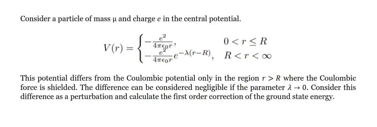 Consider a particle of mass u and charge e in the central potential.
V(r) =
2
4Teor
e
4περι
2
-e-X(r-R),
0<r < R
R<r <∞
This potential differs from the Coulombic potential only in the region r > R where the Coulombic
force is shielded. The difference can be considered negligible if the parameter → 0. Consider this
difference as a perturbation and calculate the first order correction of the ground state energy.