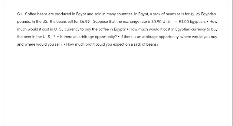 Q1. Coffee beans are produced in Egypt and sold in many countries. In Egypt, a sack of beans sells for 12.95 Egyptian
pounds. In the US, the beans sell for $6.99. Suppose that the exchange rate is $0.90 U.S. = £1.00 Egyptian. • How
much would it cost in U.S. currency to buy the coffee in Egypt? How much would it cost in Egyptian currency to buy
the beer in the U.S.? Is there an arbitrage opportunity? If there is an arbitrage opportunity, where would you buy
and where would you sell? How much profit could you expect on a sack of beans?